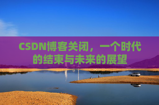 CSDN博客关闭，一个时代的结束与未来的展望